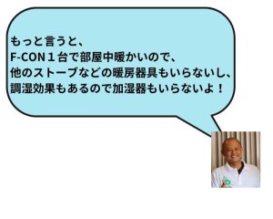 もっと言うと、F-CON１台で部屋中暖かいので、他のストーブなどの暖房器具もいらないし、調湿効果もあるので加湿器もいらないよ！