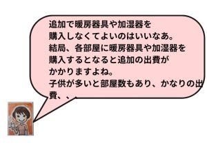 追加で暖房器具や加湿器を購入しなくてよいのはいいなあ。結局、各部屋に暖房器具や加湿器を購入するとなると追加の出費がかかりますよね。子供が多いと部屋数もあり、かなりの出費、、