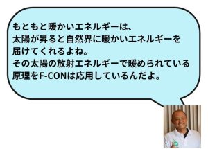 もともと暖かいエネルギーは、太陽が昇ると自然界に暖かいエネルギーを届けてくれるよね。その太陽の放射エネルギーで暖められている原理をF-CONは応用しているんだよ。