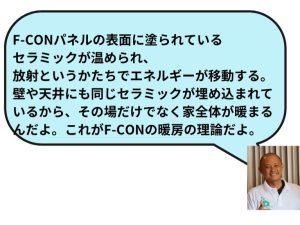 F-CONパネルの表面にムラれているセラミックが温められ、放射というかたちでエネルギーが移動する。壁や天井にも同じセラミックが埋め込まれているから、その場だけではなく家全体が暖まるんだよ。これがF－CONの暖房の理論だよ。