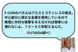 F-CONのパネルはアルミとステンレスの複合。中心部分に頑丈な金属を使用してるので無理に外的な衝撃を与えなければ簡単には壊れないよ。70～80年耐えるんだ。