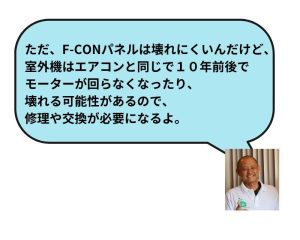 ただ、F-CONパネルは壊れにくいんだけど、室外機はエアコンと同じで１０年前後でモーターが回らなくなったり、壊れる可能性があるので、修理や交換が必要になるよ。